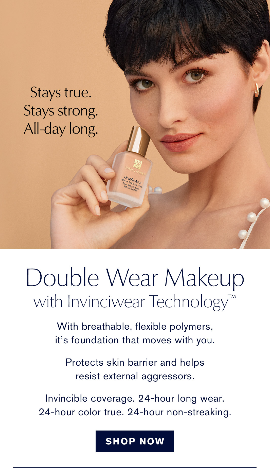 Stay True. Stays Strong. All-day long | Double Wear Makeup with invinciwear Techonology. With breathable, flexible polymers, it's foundation that moves you | Protects skin barrier and helps resist external aggressors | Invincible coverage. 24-hour long wear.24-hour color true. 24-hour non-streaking | SHOP NOW