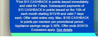 †First $15 CASHBACK in points issued immediately and valid for 7 days. Subsequent payments of $15 CASHBACK in points issues on the 15th of each month starting 9/15/19 and vaild 7 days each. Offer valid online only. Max. $150 CASHBACK in points per member per promotional period. Appliance savings range 5-30%. Offer ends 8/24/19. Exclusions apply. See details.