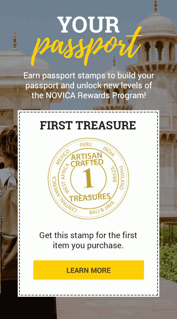 YOUR PASSPORT | Earn passport stamps to build your passport and unlock new levels of the NOVICA Rewards Program! | SECOND TREASURE | ARTISAN CRAFTED TREASURES | Get this stamp for the second item you purchase.| THIRD TREASURE | Get this stamp for the third item you purchase. | FOURTH TREASURE | Get this stamp for the fourth item you purchase. | ARTISAN IMPACT | Get this stamp for buying 4 items from any 1 artist. | COLLECTOR | Get this stamp for every $400 you spend. | NOVICA CUSTODIAN | Get this stamp for every $1000 you spend after your first $4000. | REGIONAL JETSETTER | Get this stamp when you’ve made purchases from 4 regions. | GLOBAL JETSETTER | Get this stamp when you’ve made purchases from 8 regions. | ARTISAN LENDER | Get this stamp when you make your first Artisan Loan. | ARTISAN ANGEL | Get this stamp when you’ve made your 10th Artisan Loan. | GLOBAL BENEFACTOR | Get this stamp for every 20 Artisan Loans you make. | LEARN MORE