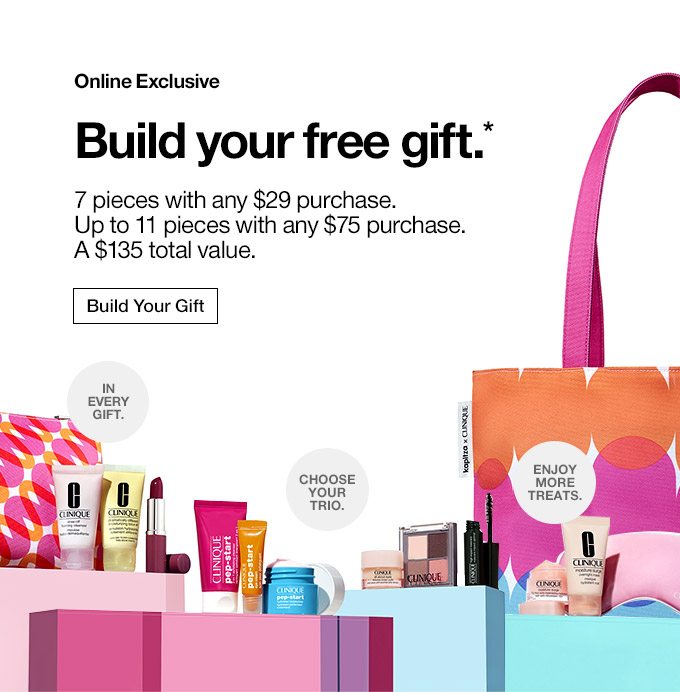 Online Exclusive Build your free gift.* 7 pieces with any $29 purchase. Up to 11 pieces with any $75 purchase. A $135 total value. In every gift. Choose your trio. Enjoy more treats. Build Your Gift