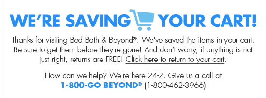 WE'RE SAVING YOUR CART! Thanks for visiting Bed Bath & Beyond®. We've saved the items in your cart. Be sure to get them before they're gone! And don't worry, if anything is not just right, returns are FREE! Click here to return to your cart. How can we help? We're here 24-7. Give us a call at 1-800-GO BEYOND® (1-800-462-3966)