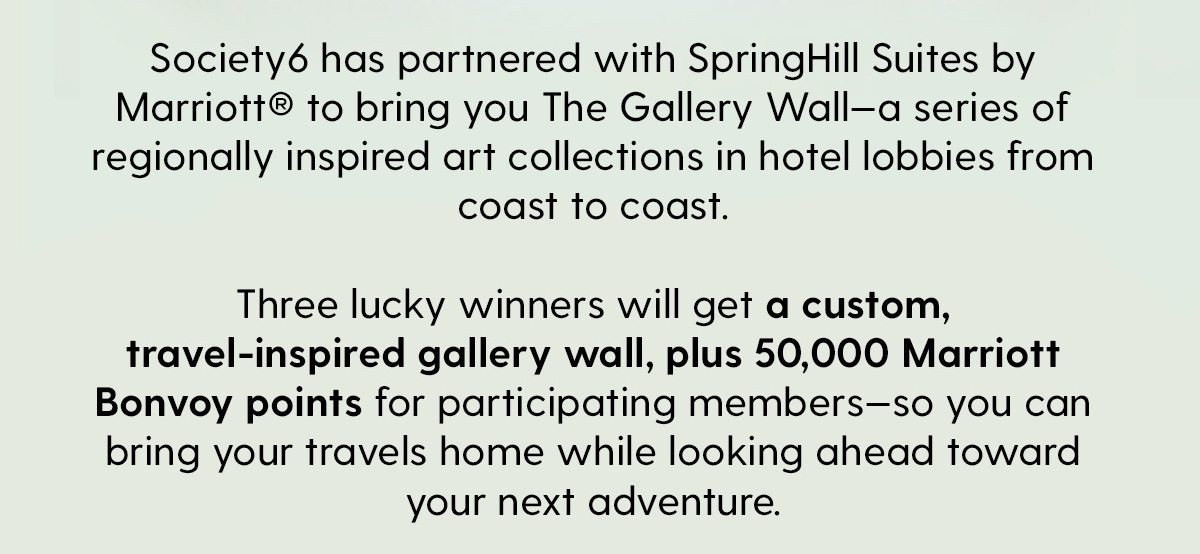 Society6 has partnered with SpringHill Suites by Marriott®️ to bring you The Gallery Wall—a series of regionally inspired art collections in hotel lobbies from coast to coast. Three lucky winners will get a custom, travel-inspired gallery wall, plus 50,000 Marriott Bonvoy points for participating members—so you can bring your travels home while looking ahead toward your next adventure.