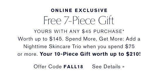 ONLINE EXCLUSIVE. Free 7-Piece Gift YOURS WITH ANY $45 PURCHASE* Worth up to $145. Spend More, Get More: Add an Advanced Night Repair Trio when you spend $75 or more. Your 10-Piece Gift worth up to $180. Offer Code FALL18. See Details.