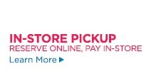 IN-STORE PICKUP RESERVE ONLINE, PAY IN-STORE Learn More