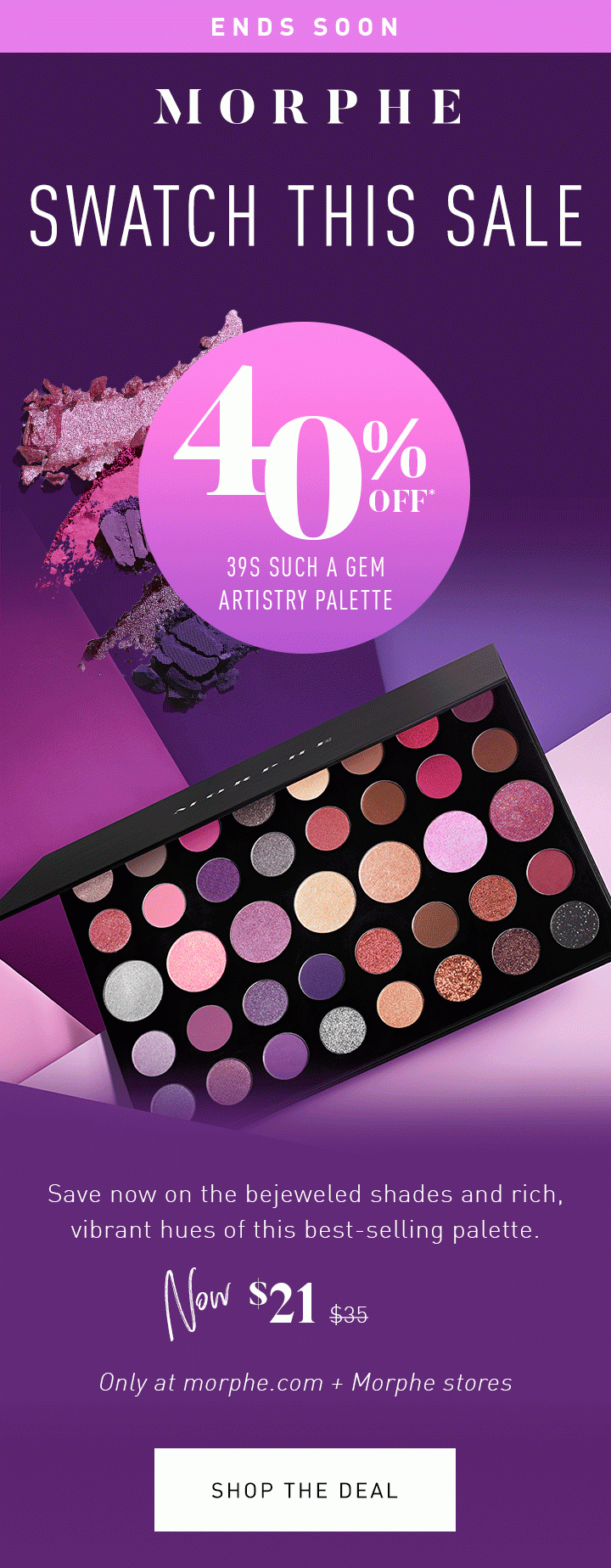 MORPHE ENDS SOON SWATCH THIS SALE 40% OFF* 39S SUCH A GEM ARTISTRY PALETTE Save now on the bejeweled shades and rich, vibrant hues of this best-selling palette. NOW $21 $35 Only at morphe.com + Morphe stores SHOP THE DEAL 