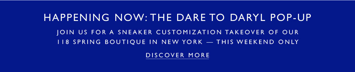 HAPPENING NOW: THE DARE TO DARYL POP-UP! Join us for a sneaker customization takeover of our 118 Spring Boutique in New York - this weekend only. DISCOVER MORE.