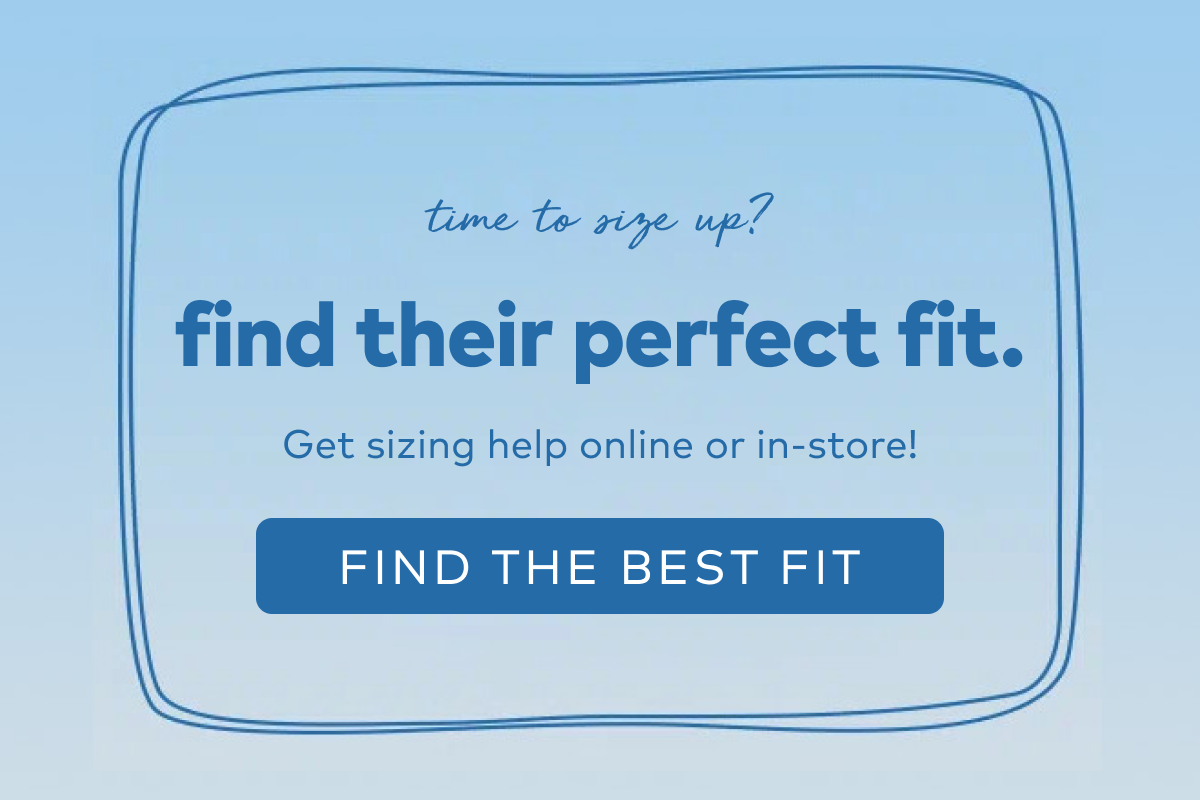 time to size up? find their perfect fit. Get sizing help online or in-store! Find the best fit