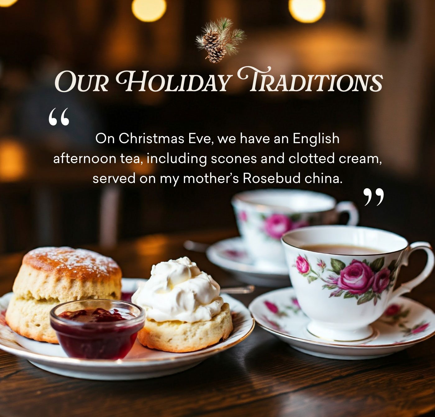 Our Holiday Traditions: "On Christmas Eve, we have an English afternoon tea, including scones and clotted cream, served on my mother's Rosebud china."