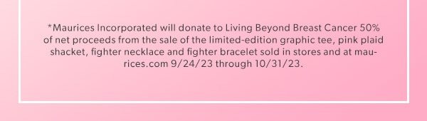 *Maurices Incorporated will donate to Living Beyond Breast Cancer 50% of net proceeds from the sale of the limited-edition graphic tee, pink plaid shacket, fighter necklace and fighter bracelet sold in stores and at maurices.com 9/24/23 through 10/31/23.