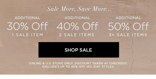 SALE MORE, SAVE MORE... Additional 30% Off 1 Sale Item Additional 40% Off 2 Sale Items Additional 50% Off 3+ Sale Items SHOP SALE > ONLINE & U.S. STORE ONLY. DISCOUNT TAKEN AT CHECKOUT. EXCLUDES UP TO 40% OFF HOLIDAY STYLES.