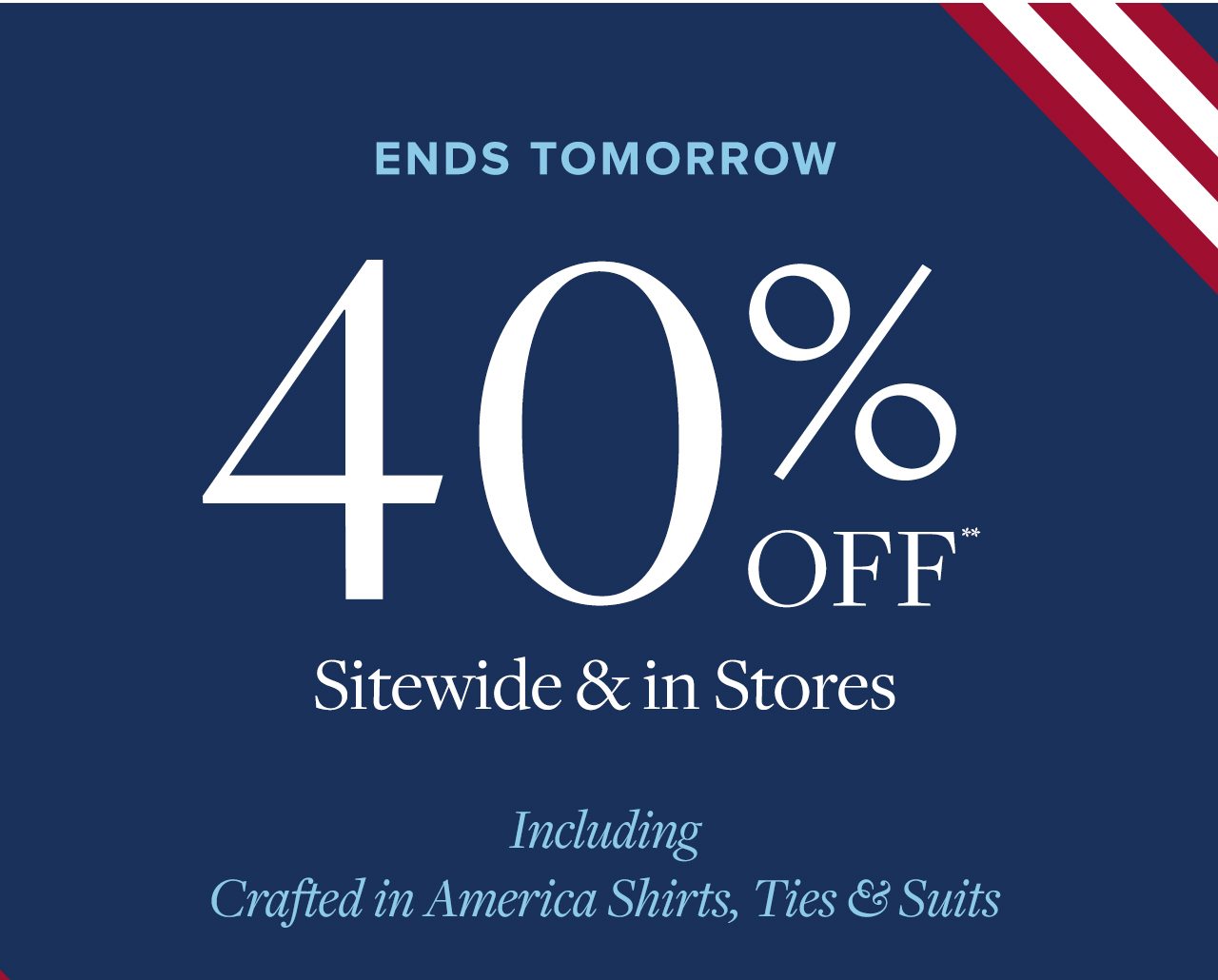 Ends Tomorrow 40% Off Sitewide and in Stores Including Crafted in America Shirts, Ties and Suits