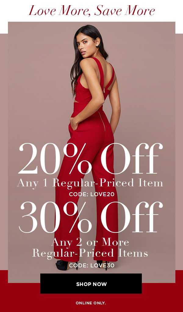 Love More, Save More 20% Off Any 1 Regular-Priced Item CODE: LOVE20 30% Off Any 2 or More Regular-Priced Items CODE: LOVE30 SHOP NOW > ONLINE ONLY.