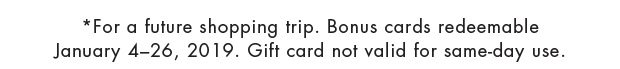 *For a future shopping trip. Bonus cards redeemable January 4-26, 2019. Gift card not valid for same-day use.