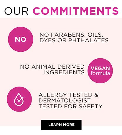 OUR COMMITMENTS - NO - NO PARABENS, OILS, DYES OR PHTHALATES - NO ANIMAL DERIVED INGREDIENTS - VEGAN formula - ALLERGY TESTED & DERMATOLOGIST TESTED FOR SAFETY - LEARN MORE