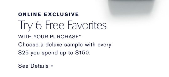 ONLINE EXCLUSIVE Try 6 Free Favorites WITH YOUR PURCHASE* Choose a deluxe sample with every $25 you spend up to $150. SEE DETAILS »