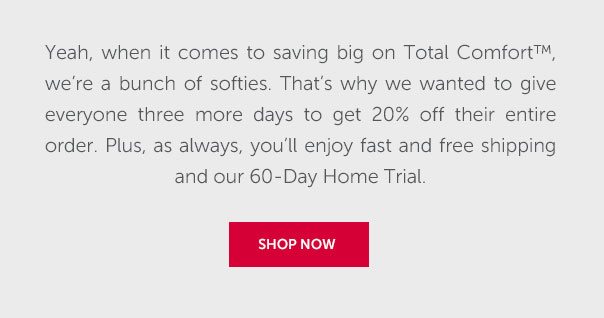 Yeah, when it comes to saving big on Total Comfort, we're a bunch of softies. That's why we wanted to give everyone three more days to get 20% off their entire order. Plus, as always, you'll enjoy fast and free shipping and our 60-Day Home Trial. | SHOP NOW >>