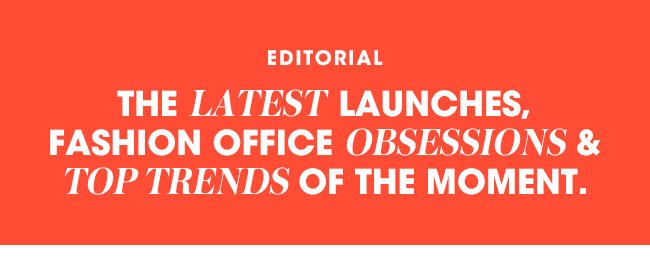 EDITORIAL THE LATEST LAUNCHES, FASHION OFFICE OBSESSIONS & TOP TRENDS OF THE MOMENT.