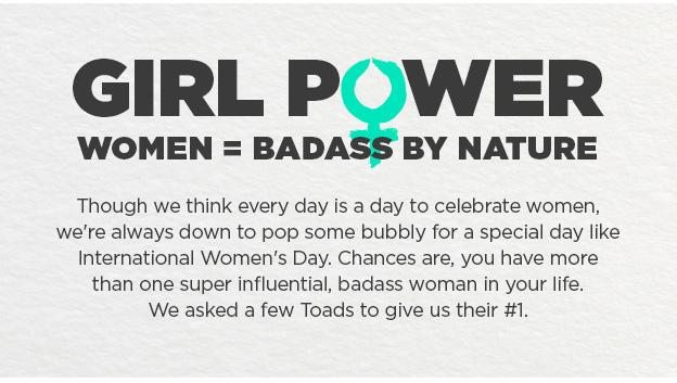 Girl Power. Women=Badass By Nature. Though we think every day is a day to celebrate women, we're always down to pop some bubbly for a special day like International Women's Day. Chances are, you have more than one super influential, badass woman in your life. We asked a few Toads to give us their #1.