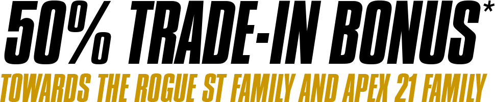 50% Trade-In Bonus towards the Rogue ST Family and Apex 21 Family.