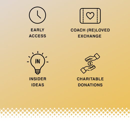 Insider Rewards. Early Access, Coach ReLoved Exchange, Insider Ideas, and Charitable Donations.