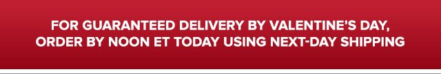 FOR GUARANTEED DELIVERY BY VALENTINE'S DAY, ORDER BY NOON ET TODAY USING NEXT-DAY SHIPPING