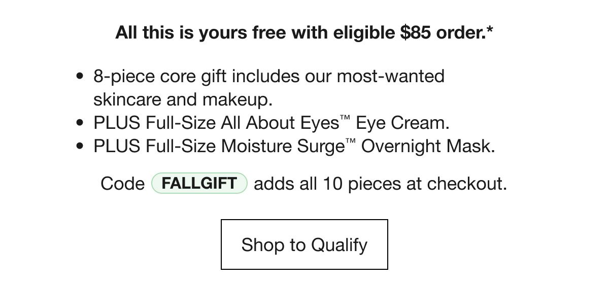 All this yours free with eligible $85 order.* 8-piece core gift includes our most-wanted skincare and makeup. | PLUS Full-Size All About Eyes™ Eye Cream. | PLUS Full-Size Moisture Surge™ Overnight Mask. | Code FALLGIFT adds all 10 pieces at checkout. Shop to Qualify