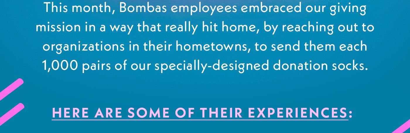 This month, Bombas employees embraced our giving mission in a way that really hit home, by reaching out to organizations in their hometowns, to send them each 1,000 pairs of our specially-designed donation socks. | Here are some of their experiences: