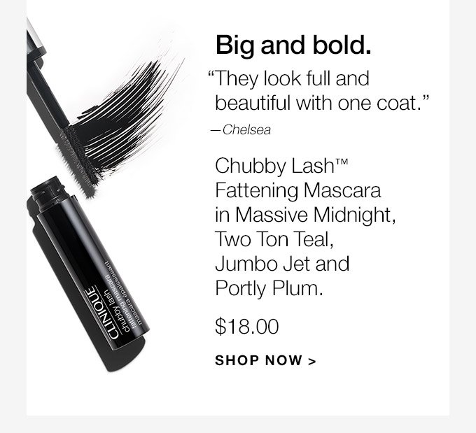 Big and bold. They look full and beautiful with one coat.—Chelsea Chubby Lash(TM) Fattening Mascara in Massive Midnight, Two Ton Teal, Jumbo Jet and Portly Plum. $18.00 SHOP NOW