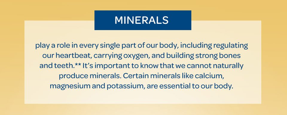 Minerals play a role in every single part of our body, including regulating our heartbeat, carrying oxygen, and building strong bones and teeth.** It’s important to know that we cannot naturally produce minerals. Certain minerals like calcium, magnesium and potassium, are essential to our body.