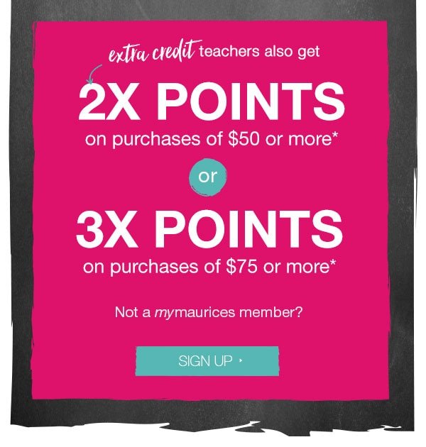 Extra credit - teachers also get 2X points on purchases of $50 or more* or 3X points on purchases of $75 or more*. Not a mymaurices member? Sign up.