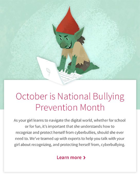 October is National Bullying Prevention Month As your girl learns to navigate the digital world, whether for school or for fun, it’s important that she understands how to recognize and protect herself from cyberbullies, should she ever need to. We’ve teamed up with experts to help you talk with your girl about recognizing, and protecting herself from, cyberbullying. Learn More 