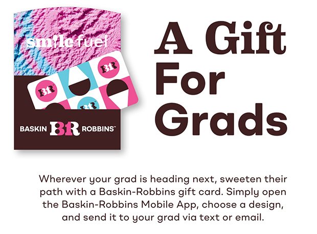 A Gift for Grads. Wherever your grad is heading next sweeten their path with a Baskin-Robbins gift card. Simply open the Baskin-Robbins Mobile App, choose a design, and send it to your grad via text or email. 