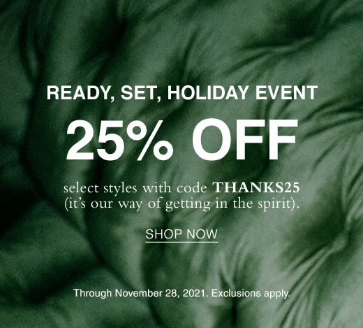 Ready, Set, Holiday Event. 25% Off select styles with code THANKS25 (it's our way of getting in the spirit). SHOP NOW. Through November 28, 2021. Exclusions apply.