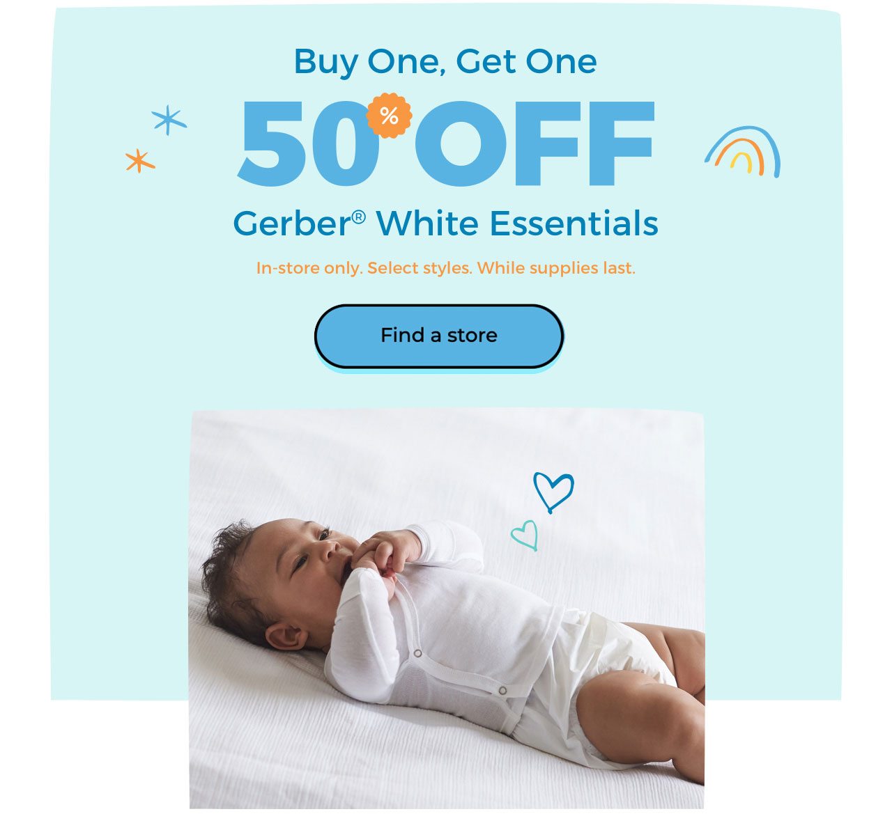 Buy One, Get One. 50% OFF Gerber® White Essentials. In-store only. Select styles. While supplies last. Find a store