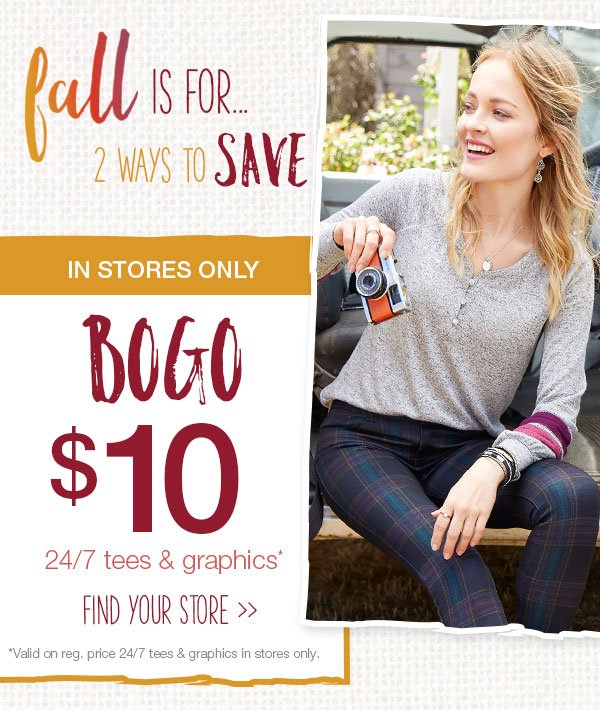 Fall is for... 2 ways to save. In stores only. BOGO $10 24/7 tees and graphics*. Find your store. *Valid on reg. price 24/7 tees and graphics in stores only.