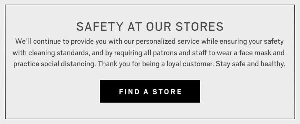 SAFETY AT OUR STORES | We'll continue to provide you with our personalized service while ensuring your safety with cleaning standards, and by requiring all patrons and staff to wear a face mask and practice social distancing. Thank you for being a loyal customer. Stay safe and healthy. | FIND A STORE