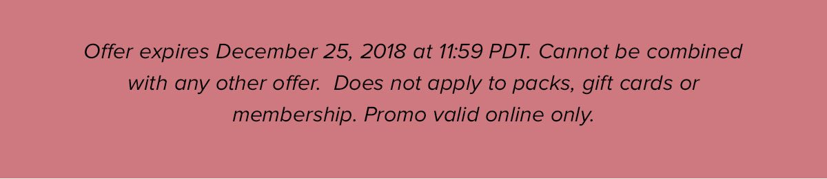 Offer expires December 25, 2018 at 11:59 PDT. Cannot be combined with any other offer. Does not apply to packs, gift cards or membership. Promo valid online only.