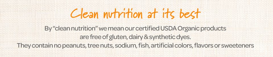 Clean nutrition at its best. By "clean nutrition" we mean our certified USDA Organic products are gluten, dairy & synthetic dyes. They contain no peanuts, tree nuts, sodium, fish, artificial, flavors or sweeteners.