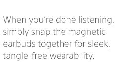 When you’re done listening, simply snap the magnetic earbuds together for sleek, tangle-free wearability.