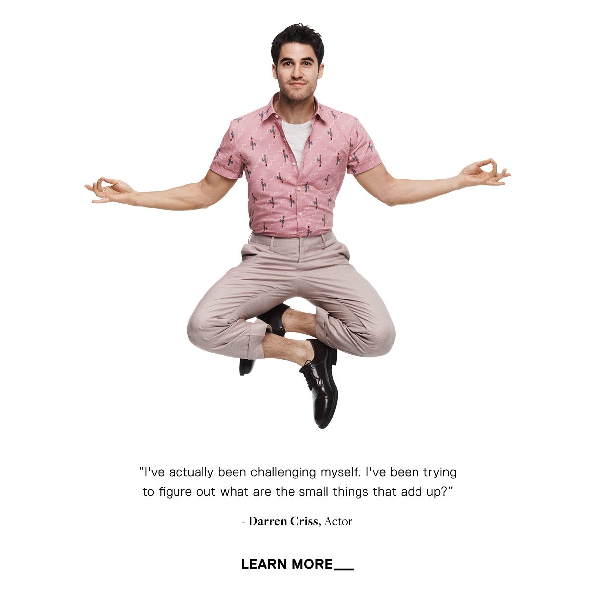 I've actually been challenging myself. I've been trying to figure out what are the small things that add up? - Darren Criss, Actor // LEARN MORE →
