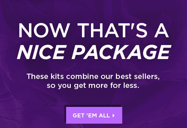 NOW THAT’S A NICE PACKAGE - These kits combine our best sellers, so you get more for less. - GET’EM ALL >