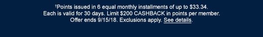 †Points issued in 6 equal monthly installments of up to $33.34. Each is valid for 30 days. Limit $200 CASHBACK in points per member. Offer ends 9/15/18. Exclusions apply. See details.