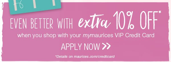 Even better with extra 10% off* when you shop with your mymaurices card VIP Credit Card. Apply now. *Details on maurices.com/creditcard