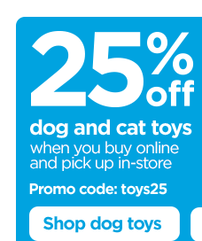 25% off dog and cat toys when you buy online and pick up in-store. Promo code: toys25. Shop dog toys.