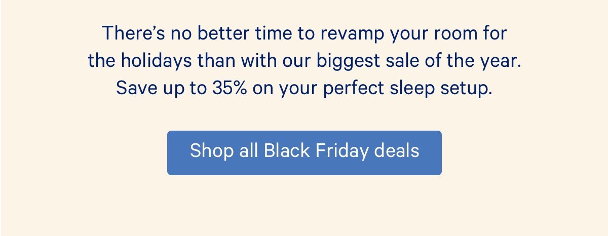 There's no better time to revamp your room for the holidays than with our biggest sale of the year. Save up to 35% on your perfect sleep setup.