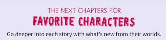 THE NEXT CHAPTERS FOR FAVORITE CHARACTERS Go deeper into each story with what's new from their worlds.