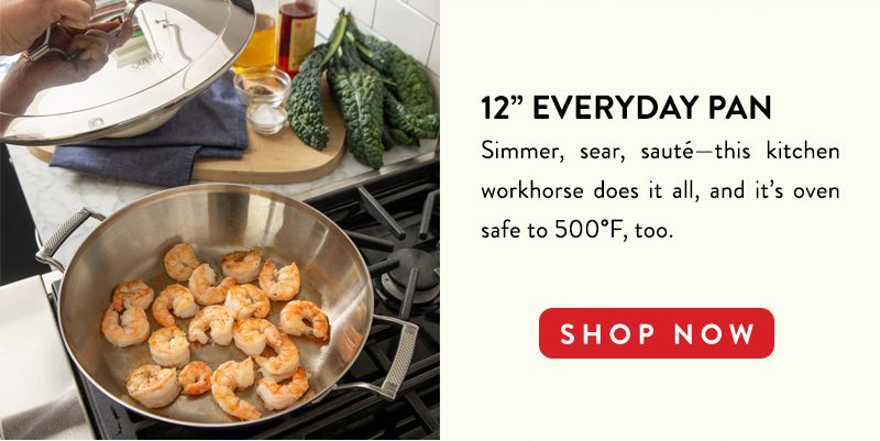 12'' EVERYDAN PAN Simmer, sear, saute--this kitchen workhorse does it all, and it's oven safe to 500F, too. SHOP NOW