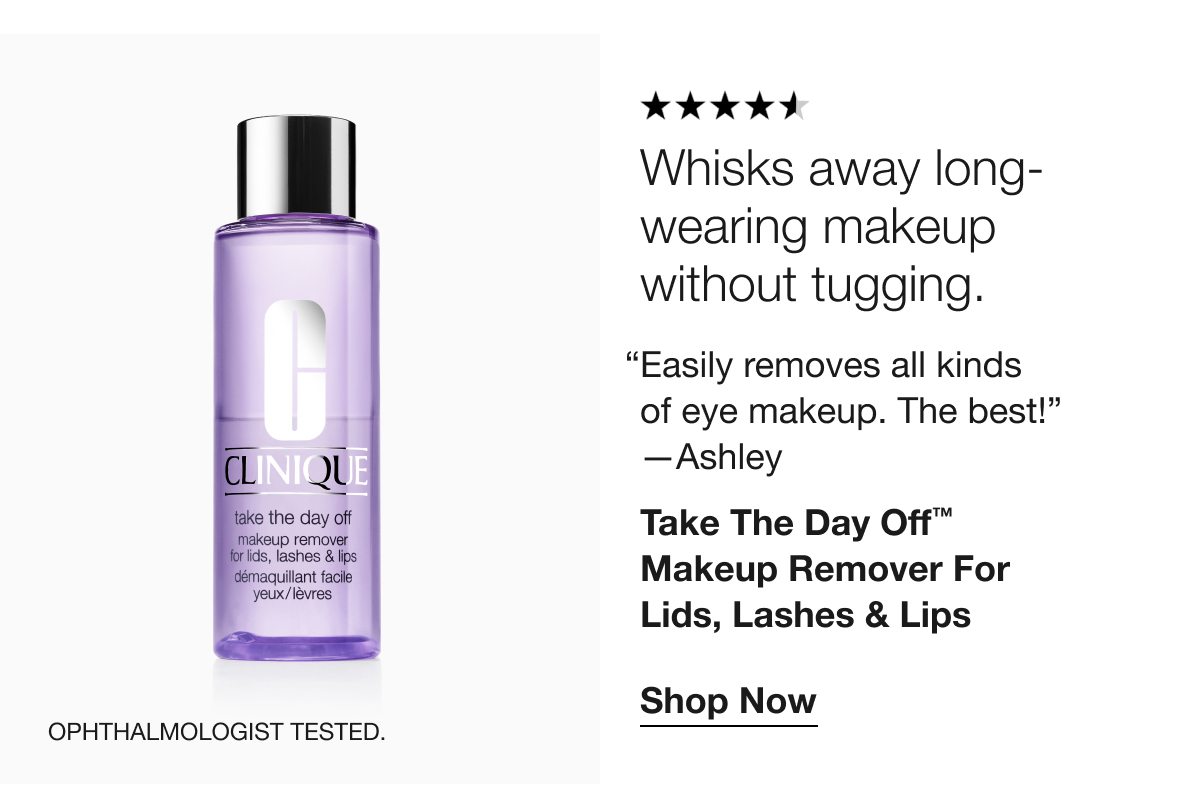 Whisks away long- wearing makeup without tugging. “Easily removes all kinds of eye makeup. The best!” —Ashley Take The Day Off™ Makeup Remover For Lids, Lashes & Lips Shop Now Ophthalmologist tested.