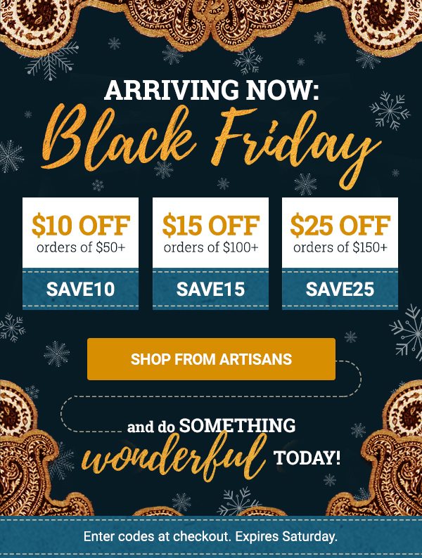 ARRIVING NOW: | Black Friday | $10 OFF orders of $50+ | SAVE10 | $15 OFF orders of $100+ | SAVE15 | $25 OFF orders of $150+ | SAVE25 | SHOP FROM ARTISANS | and do something | wonderful today! | Enter codes at checkout. Expires Saturday.