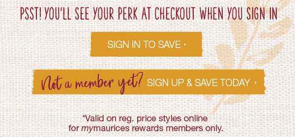 Psst! You'll see your perk at checkout when you sign in. Sign in to save. Not a member yet? Sign up and save today. *Valid on reg. price styles online for mymaurices rewards members only.